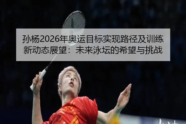 孙杨2026年奥运目标实现路径及训练新动态展望：未来泳坛的希望与挑战